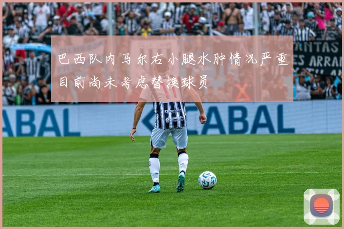 巴西队内马尔右小腿水肿情况严重目前尚未考虑替换球员