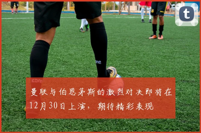 曼联与伯恩茅斯的激烈对决即将在12月30日上演，期待精彩表现