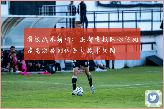 滑板战术解析：成都滑板队如何构建高效控制体系与战术协同