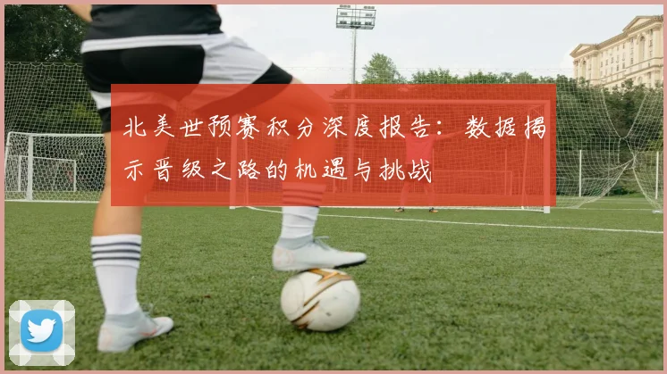 北美世预赛积分深度报告：数据揭示晋级之路的机遇与挑战