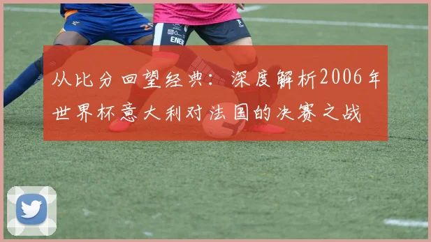 从比分回望经典：深度解析2006年世界杯意大利对法国的决赛之战