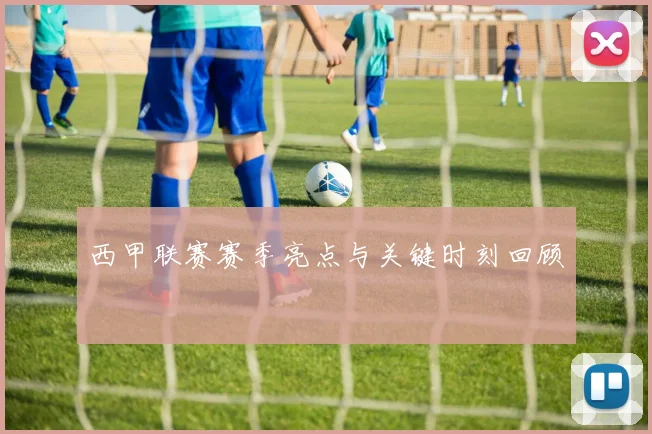 西甲联赛赛季亮点与关键时刻回顾